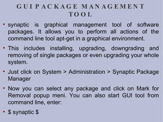 GUI PACKAGE MANAGEMENT TOOL synaptic is graphical management tool of software packages. It allows you to perform all actions of the command line tool apt-get in a graphical environment. This includes installing, upgrading, downgrading and removing of single packages or even upgrading your whole system.  Just click on System > Administration > Synaptic Package Manager Now you can select any package and click on Mark for Removal popup meni. You can also start GUI tool from command line, enter: $ synaptic $ 