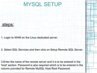 MYSQL SETUP steps: 1. Login to WHM on the Linux dedicated server. 2. Select SQL Services and then click on Setup Remote SQ...