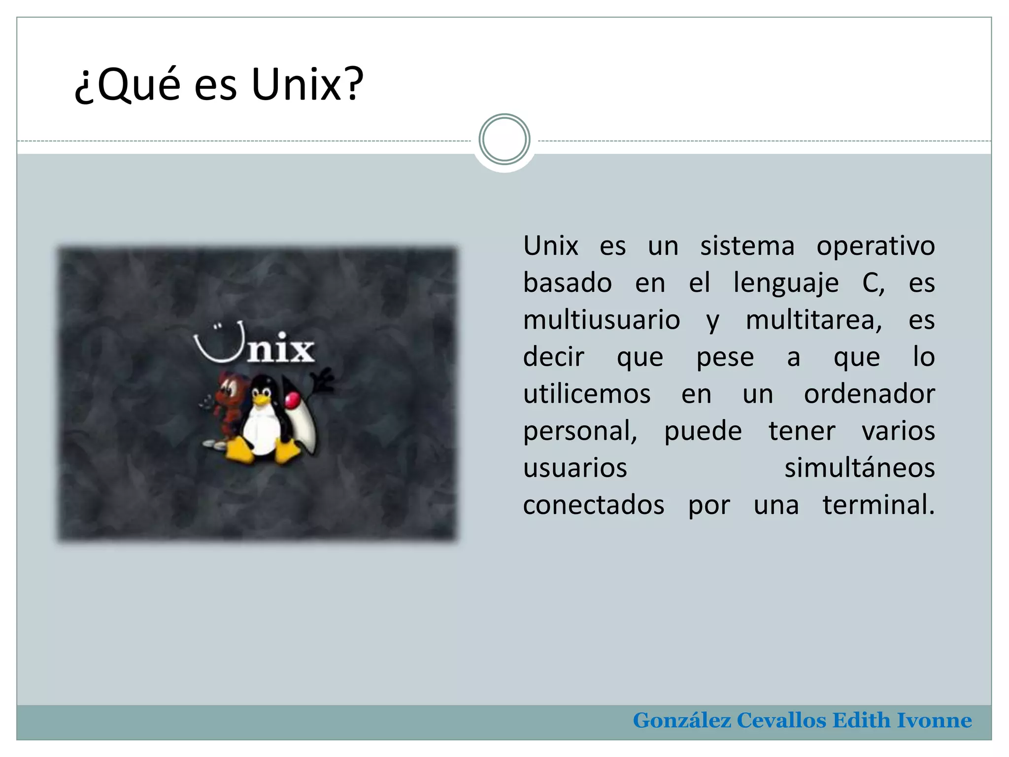 ¿Qué es Unix? 
Unix es un sistema operativo 
basado en el lenguaje C, es 
multiusuario y multitarea, es 
decir que pese a que lo 
utilicemos en un ordenador 
personal, puede tener varios 
usuarios simultáneos 
conectados por una terminal. 
González Cevallos Edith Ivonne 
 