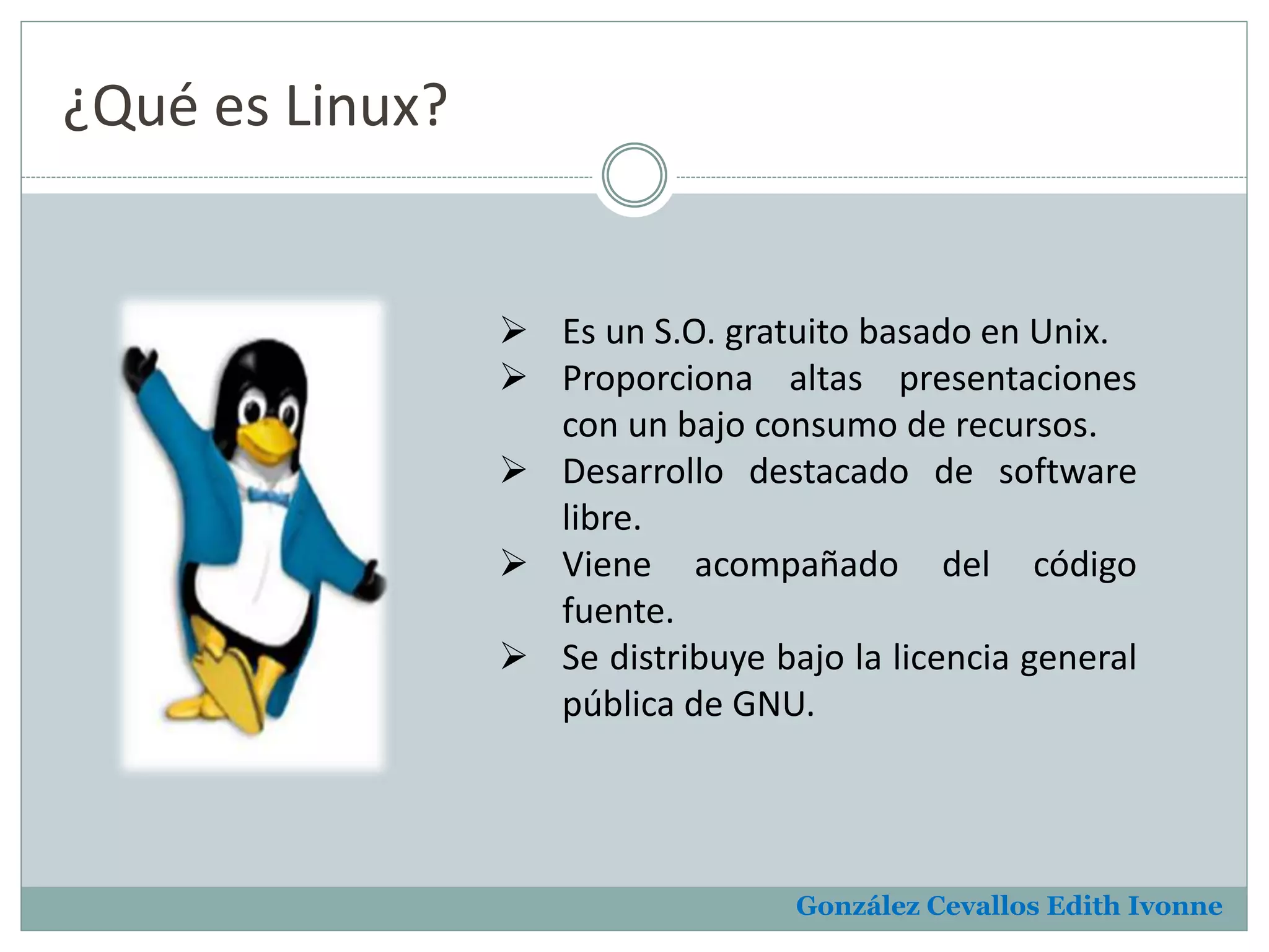 González Cevallos Edith Ivonne 
¿Qué es Linux? 
 Es un S.O. gratuito basado en Unix. 
 Proporciona altas presentaciones 
con un bajo consumo de recursos. 
 Desarrollo destacado de software 
libre. 
 Viene acompañado del código 
fuente. 
 Se distribuye bajo la licencia general 
pública de GNU. 
 