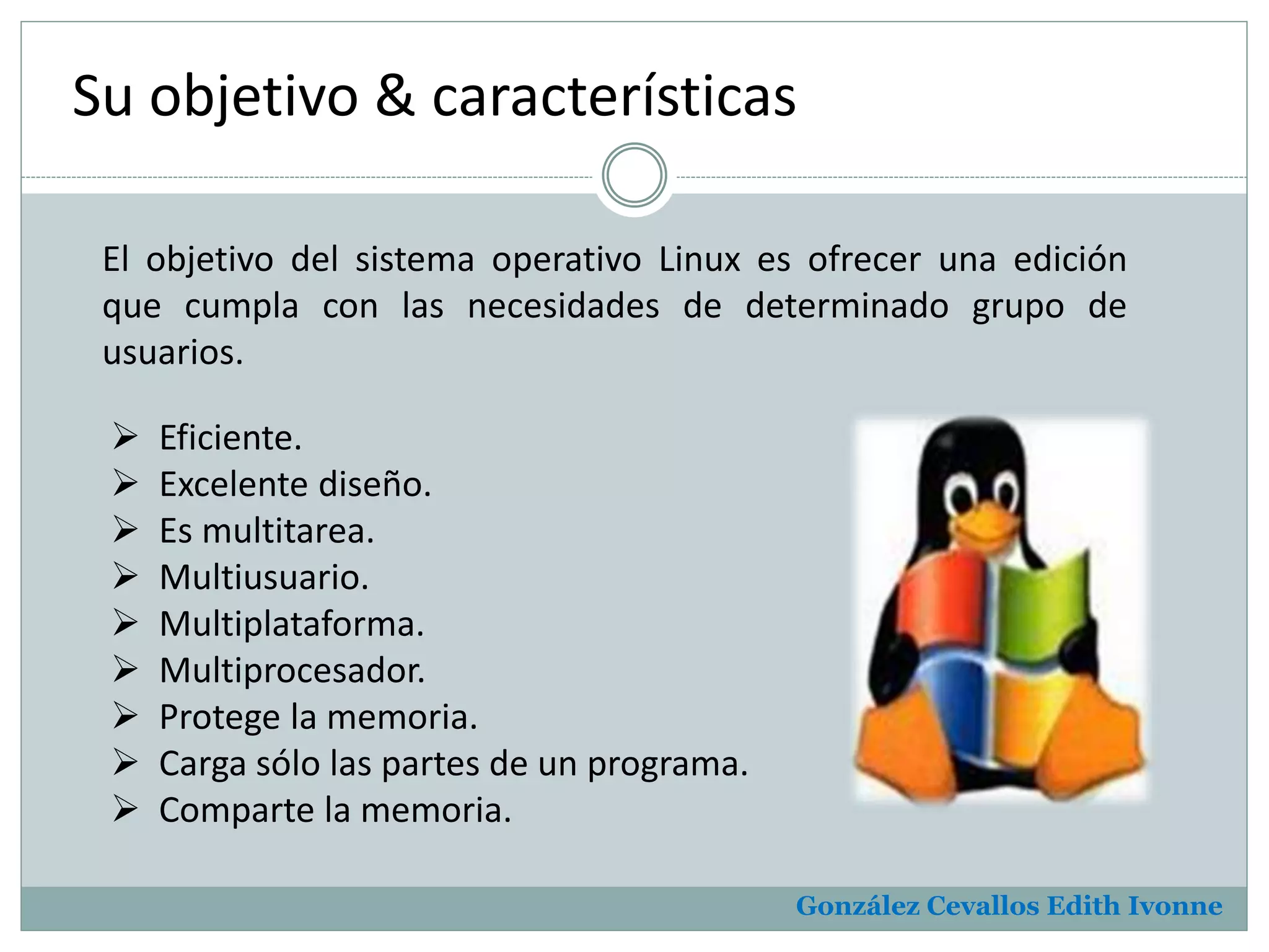 Su objetivo & características 
El objetivo del sistema operativo Linux es ofrecer una edición 
que cumpla con las necesidades de determinado grupo de 
usuarios. 
González Cevallos Edith Ivonne 
 Eficiente. 
 Excelente diseño. 
 Es multitarea. 
 Multiusuario. 
 Multiplataforma. 
 Multiprocesador. 
 Protege la memoria. 
 Carga sólo las partes de un programa. 
 Comparte la memoria. 
 