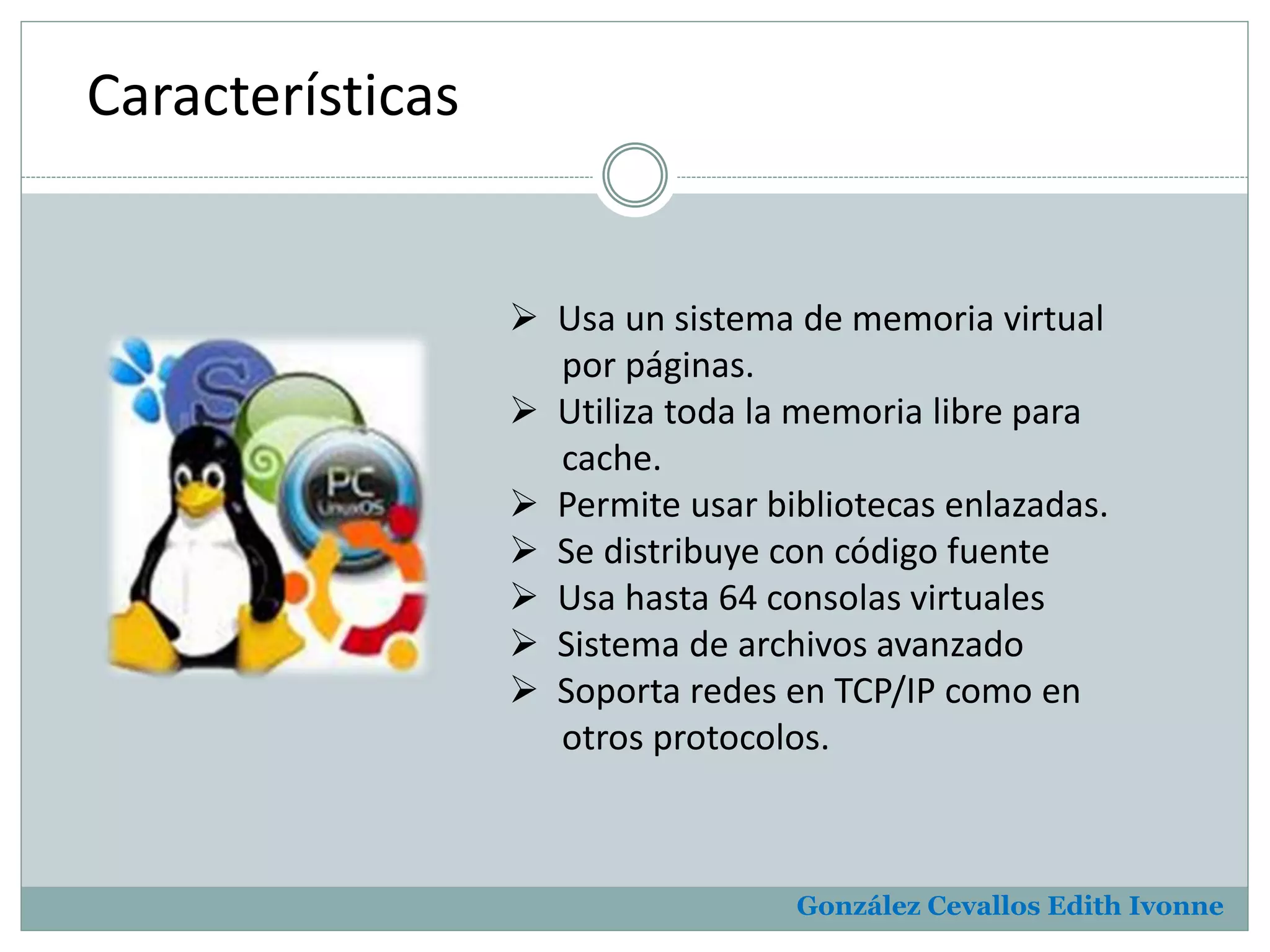 González Cevallos Edith Ivonne 
Características 
 Usa un sistema de memoria virtual 
por páginas. 
 Utiliza toda la memoria libre para 
cache. 
 Permite usar bibliotecas enlazadas. 
 Se distribuye con código fuente 
 Usa hasta 64 consolas virtuales 
 Sistema de archivos avanzado 
 Soporta redes en TCP/IP como en 
otros protocolos. 
 