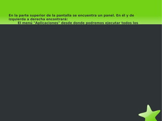 En la parte superior de la pantalla se encuentra un panel. En él y de izquierda a derecha encontrará:   El menú "Aplicaciones" desde donde podremos ejecutar todos los programas instalados.   ●   El menú "Lugares" que nos permitirá acceder rápidamente a documentos, carpetas y sitios de red,   ●   así como buscar archivos o grabar cómodamente un CD o DVD.   El menú "Sistema". Desde aquí puede administrar completamente el sistema o cambiar el aspecto   ●   y comportamiento del escritorio. Tiene también aquí el acceso a la ayuda de Ubuntu.   Iconos de acceso directo al navegador Mozilla Firefox y a la suite Evolution que contiene un lector   ●   de correo electrónico, agenda personal, libreta de direcciones, etc.   Control de volumen. Es un pequeño aplique que le permite controlar el nivel de sonido de los   altavoces Fecha del sistema   ●   Botón de apagado. Que le permite terminar la sesión, cambiar de usuario, bloquear la para apagar el equipo. 