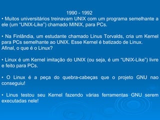 1990 - 1992  •  Muitos universitários treinavam UNIX com um programa semelhante a ele (um “UNIX-Like”) chamado MINIX, para PCs.  •  Na Finlândia, um estudante chamado Linus Torvalds, cria um Kernel para PCs semelhante ao UNIX. Esse Kernel é batizado de Linux.  Afinal, o que é o Linux?  •  Linux é um Kernel imitação do UNIX (ou seja, é um “UNIX-Like”) livre e feito para PCs.  •  O Linux é a peça do quebra-cabeças que o projeto GNU nao conseguiu!  •  Linus testou seu Kernel fazendo várias ferramentas GNU serem executadas nele!  
