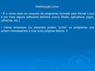 Distribuição Linux  •  É o nome dado ao conjunto de programas formado pelo Kernel Linux e por mais alguns softwares distintos (como Shells, aplicativos, jogos, utilitários, etc.).  •  Várias empresas (ou pessoas) podem “juntar” os programas que acham interessantes e criar suas próprias distros. 3 