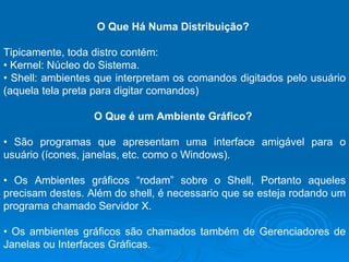 O Que Há Numa Distribuição?  Tipicamente, toda distro contém:  •  Kernel: Núcleo do Sistema.  •  Shell: ambientes que interpretam os comandos digitados pelo usuário (aquela tela preta para digitar comandos)  O Que é um Ambiente Gráfico?  •  São programas que apresentam uma interface amigável para o usuário (ícones, janelas, etc. como o Windows).  •  Os Ambientes gráficos “rodam” sobre o Shell, Portanto aqueles precisam destes. Além do shell, é necessario que se esteja rodando um programa chamado Servidor X.  •  Os ambientes gráficos são chamados também de Gerenciadores de Janelas ou Interfaces Gráficas.  