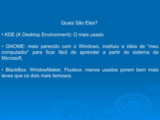 Quais São Eles?  •  KDE (K Desktop Environment): O mais usado •  GNOME: mais parecido com o Windows, instituiu a idéia de “meu computador” para ficar fácil de aprender a partir do sistema da Microsoft.  •  BlackBox, WindowMaker, Fluxbox: menos usados porem bem mais leves que os dois mais famosos.  