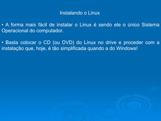 Instalando o Linux  •  A forma mais fácil de instalar o Linux é sendo ele o único Sistema Operacional do computador.  •  Basta colocar o CD (ou DVD) do Linux no drive e proceder com a instalação que, hoje, é tão simplificada quando a do Windows!  