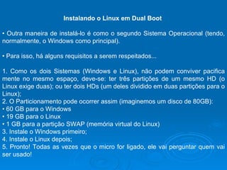 Instalando o Linux em Dual Boot  •  Outra maneira de instalá-lo é como o segundo Sistema Operacional (tendo, normalmente, o Windows como principal).  •  Para isso, há alguns requisitos a serem respeitados...  1. Como os dois Sistemas (Windows e Linux), não podem conviver pacifica mente no mesmo espaço, deve-se: ter três partições de um mesmo HD (o Linux exige duas); ou ter dois HDs (um deles dividido em duas partições para o Linux);  2. O Particionamento pode ocorrer assim (imaginemos um disco de 80GB):  •  60 GB para o Windows  •  19 GB para o Linux  •  1 GB para a partição SWAP (memória virtual do Linux)  3. Instale o Windows primeiro;  4. Instale o Linux depois;  5. Pronto! Todas as vezes que o micro for ligado, ele vai perguntar quem vai ser usado!  