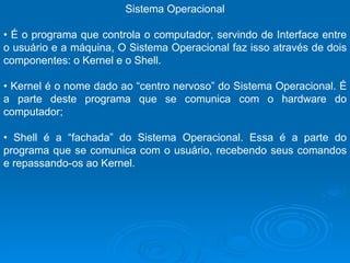 Sistema Operacional •  É o programa que controla o computador, servindo de Interface entre o usuário e a máquina, O Sistema Operacional faz isso através de dois componentes: o Kernel e o Shell. •  Kernel é o nome dado ao “centro nervoso” do Sistema Operacional. É a parte deste programa que se comunica com o hardware do computador;  •  Shell é a “fachada” do Sistema Operacional. Essa é a parte do programa que se comunica com o usuário, recebendo seus comandos e repassando-os ao Kernel.  