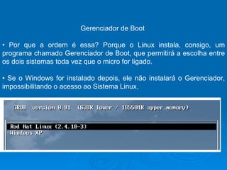 Gerenciador de Boot  •  Por que a ordem é essa? Porque o Linux instala, consigo, um programa chamado Gerenciador de Boot, que permitirá a escolha entre os dois sistemas toda vez que o micro for ligado.  •  Se o Windows for instalado depois, ele não instalará o Gerenciador, impossibilitando o acesso ao Sistema Linux.  