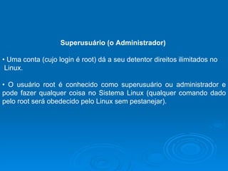 Superusuário (o Administrador)   •  Uma conta (cujo login é root) dá a seu detentor direitos ilimitados no Linux.  •  O usuário root é conhecido como superusuário ou administrador e pode fazer qualquer coisa no Sistema Linux (qualquer comando dado pelo root será obedecido pelo Linux sem pestanejar).  
