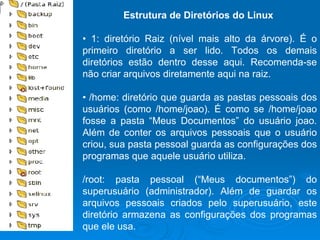 Estrutura de Diretórios do Linux   •  1: diretório Raiz (nível mais alto da árvore). É o primeiro diretório a ser lido. Todos os demais diretórios estão dentro desse aqui. Recomenda-se não criar arquivos diretamente aqui na raiz.  •  /home: diretório que guarda as pastas pessoais dos usuários (como /home/joao). É como se /home/joao fosse a pasta “Meus Documentos” do usuário joao. Além de conter os arquivos pessoais que o usuário criou, sua pasta pessoal guarda as configurações dos programas que aquele usuário utiliza. /root: pasta pessoal (“Meus documentos”) do superusuário (administrador). Além de guardar os arquivos pessoais criados pelo superusuário, este diretório armazena as configurações dos programas que ele usa.  