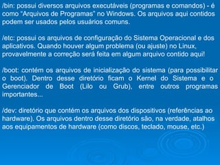 /bin: possui diversos arquivos executáveis (programas e comandos) - é como “Arquivos de Programas” no Windows. Os arquivos aqui contidos podem ser usados pelos usuários comuns.  /etc: possui os arquivos de configuração do Sistema Operacional e dos aplicativos. Quando houver algum problema (ou ajuste) no Linux, provavelmente a correção será feita em algum arquivo contido aqui!  /boot: contém os arquivos de inicialização do sistema (para possibilitar o boot). Dentro desse diretório ficam o Kernel do Sistema e o  Gerenciador de Boot (Lilo ou Grub), entre outros programas importantes...  /dev: diretório que contém os arquivos dos dispositivos (referências ao hardware). Os arquivos dentro desse diretório são, na verdade, atalhos aos equipamentos de hardware (como discos, teclado, mouse, etc.)  