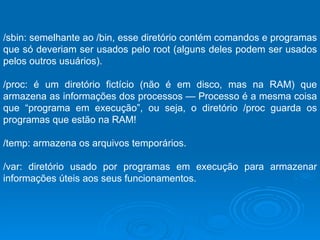 /sbin: semelhante ao /bin, esse diretório contém comandos e programas que só deveriam ser usados pelo root (alguns deles podem ser usados pelos outros usuários).  /proc: é um diretório fictício (não é em disco, mas na RAM) que armazena as informações dos processos — Processo é a mesma coisa que “programa em execução”, ou seja, o diretório /proc guarda os programas que estão na RAM!  /temp: armazena os arquivos temporários.  /var: diretório usado por programas em execução para armazenar informações úteis aos seus funcionamentos.  