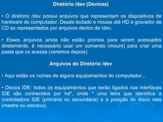 Diretório /dev (Devices)  •  O diretório /dev possui arquivos que representam os dispositivos de hardware do computador. Desde teclado e mouse até HD e gravador de CD so representados por arquivos dentro de /dev. •  Esses arquivos ainda não estão prontos para serem acessados diretamente, é necessário usar um comando (mount) para criar uma pasta que os acesse (veremos depois).  Arquivos do Diretório /dev  •  Aqui estão os nomes de alguns equipamentos do computador...  •  Discos IDE: todos os equipamentos que serão ligados nas interfaces IDE são conhecidos por hd*, onde * uma letra que identifica a controladora IDE (primária ou secundária) e a posição do disco nela (mestre ou escravo).  