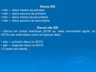 Discos IDE   •  hda — disco mestre da primária  •  hdb — disco escravo da primária  •  hdc — disco mestre da secundária  •  hdd — disco escravo da secundária  Discos não IDE  •  Discos em outras interfaces (SCSI ou, mais comumente agora, os SATA) são entendidos como sd (special disk)..  •  sda — primeiro disco no SATA  •  sdb — segundo disco no SATA  •  E assim por diante...  