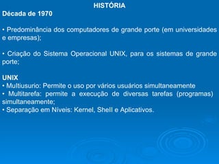 HISTÓRIA Década de 1970   •  Predominância dos computadores de grande porte (em universidades e empresas);  •  Criação do Sistema Operacional UNIX, para os sistemas de grande porte;  UNIX  •  MuItiusurio: Permite o uso por vários usuários simultaneamente  •  Multitarefa: permite a execução de diversas tarefas (programas)  simultaneamente;  •  Separação em Níveis: Kernel, SheII e Aplicativos.  
