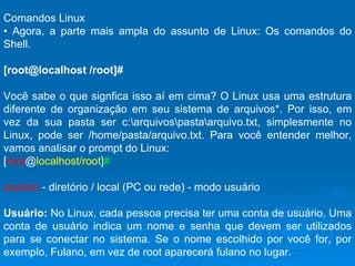 Comandos Linux  •  Agora, a parte mais ampla do assunto de Linux: Os comandos do Shell.  [root@localhost /root]#  Você sabe o que signfica isso aí em cima? O Linux usa uma estrutura diferente de organização em seu sistema de arquivos*. Por isso, em vez da sua pasta ser c:\arquivos\pasta\arquivo.txt, simplesmente no Linux, pode ser /home/pasta/arquivo.txt. Para você entender melhor, vamos analisar o prompt do Linux:  [ root @ localhost/root ] # usuário  - diretório / local (PC ou rede) - modo usuário Usuário:  No Linux, cada pessoa precisa ter uma conta de usuário. Uma conta de usuário indica um nome e senha que devem ser utilizados para se conectar no sistema. Se o nome escolhido por você for, por exemplo, Fulano, em vez de root aparecerá fulano no lugar. 
