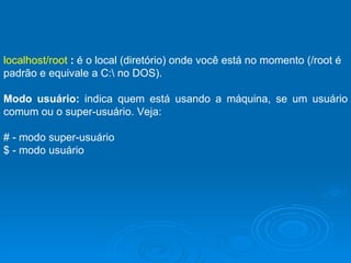 localhost/root  :  é o local (diretório) onde você está no momento (/root é padrão e equivale a C:\ no DOS).  Modo usuário:  indica quem está usando a máquina, se um usuário comum ou o super-usuário. Veja: # - modo super-usuário $ - modo usuário 