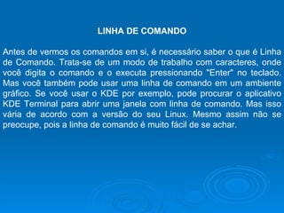 LINHA DE COMANDO   Antes de vermos os comandos em si, é necessário saber o que é Linha de Comando. Trata-se de um modo de trabalho com caracteres, onde você digita o comando e o executa pressionando "Enter" no teclado. Mas você também pode usar uma linha de comando em um ambiente gráfico. Se você usar o KDE por exemplo, pode procurar o aplicativo KDE Terminal para abrir uma janela com linha de comando. Mas isso vária de acordo com a versão do seu Linux. Mesmo assim não se preocupe, pois a linha de comando é muito fácil de se achar. 