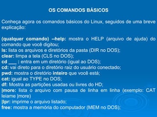 OS COMANDOS BÁSICOS Conheça agora os comandos básicos do Linux, seguidos de uma breve explicação: (qualquer comando) --help:  mostra o HELP (arquivo de ajuda) do comando que você digitou; ls:  lista os arquivos e diretórios da pasta (DIR no DOS); clear:  limpa a tela (CLS no DOS); cd ___ :  entra em um diretório (igual ao DOS); cd:  vai direto para o diretório raiz do usuário conectado; pwd:  mostra o diretório  inteiro  que você está;  cat:  igual ao TYPE no DOS; df:  Mostra as partições usadas ou livres do HD; |more:  lista o arquivo com pausa de linha em linha (exemplo: CAT leiame |more) |lpr:  imprime o arquivo listado; free:  mostra a memória do computador (MEM no DOS); 
