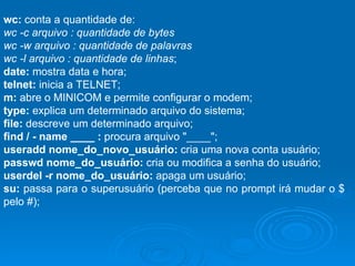 wc:  conta a quantidade de: wc -c arquivo : quantidade de bytes wc -w arquivo : quantidade de palavras wc -l arquivo : quantidade de linhas ; date:  mostra data e hora; telnet:  inicia a TELNET; m:  abre o MINICOM e permite configurar o modem; type:  explica um determinado arquivo do sistema; file:  descreve um determinado arquivo; find / - name ____ :  procura arquivo "____"; useradd nome_do_novo_usuário:  cria uma nova conta usuário; passwd nome_do_usuário:  cria ou modifica a senha do usuário; userdel -r nome_do_usuário:  apaga um usuário;  su:  passa para o superusuário (perceba que no prompt irá mudar o $ pelo #); 