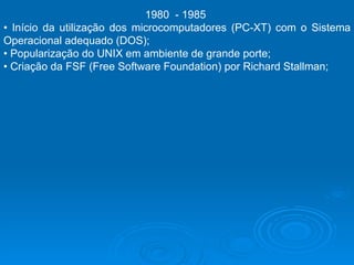 1980  - 1985  •  Início da utilização dos microcomputadores (PC-XT) com o Sistema Operacional adequado (DOS);  •  Popularização do UNIX em ambiente de grande porte;  •  Criação da FSF (Free Software Foundation) por Richard Stallman;  
