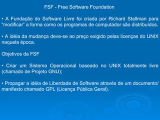 FSF - Free Software Foundation  •  A Fundação do Software Livre foi criada por Richard Stallman para “modificar” a forma como os programas de computador são distribuídos. •  A idéia da mudança deve-se ao preço exigido pelas licenças do UNIX naquela época.  Objetivos da FSF  •  Criar um Sistema Operacional baseado no UNIX totalmente livre (chamado de Projeto GNU);  •  Propagar a idéia de Liberdade de Software através de um documento/manifesto chamado GPL (Licença Pública Geral).   