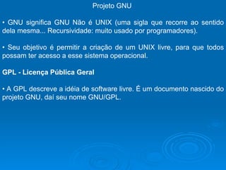 Projeto GNU  •  GNU significa GNU Não é UNIX (uma sigla que recorre ao sentido dela mesma... Recursividade: muito usado por programadores).  •  Seu objetivo é permitir a criação de um UNIX livre, para que todos possam ter acesso a esse sistema operacional.  GPL - Licença Pública Geral  •  A GPL descreve a idéia de software livre. É um documento nascido do projeto GNU, daí seu nome GNU/GPL.  