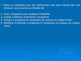 •  Todos os softwares que são distribuídos sob essa licença têm que oferecer, aos usuários os direitos de: Usar o programa para qualquer finalidade; Copiar e distribuir livremente o programa;  Estudar o programa (é necessário ter acesso ao código-fonte);  Modificar livremente o programa (é necessário ter acesso ao código-fonte)  