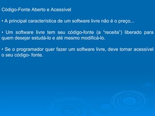 Código-Fonte Aberto e Acessível  •  A principal característica de um software livre não é o preço...  •  Um software livre tem seu código-fonte (a “receita”) liberado para quem desejar estudá-lo e até mesmo modificá-lo.  •  Se o programador quer fazer um software livre, deve tornar acessível o seu código- fonte.  