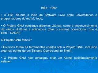 1986 - 1990  •  A FSF difunde a idéia de Software Livre entre universitários e programadores do mundo todo;  •  O Projeto GNU consegue algumas vitórias, como o desenvolvimento de vários utilitários e aplicativos (mas o sistema operacional, que é bom... NADA!)  O Projeto GNU falhou?  •  Diversas foram as ferramentas criadas sob o Projeto GNU, incluindo algumas partes de um Sistema Operacional (o SheIl).  •  O Projeto GNU não conseguiu criar um Kernel satisfatoriamente estável.  