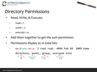 Directory Permissions
    •      Read, Write, & Execute.
         –        read = 1
         –        write = 2
         –        execute = 4
    •      Add them together to get the sum permission.
    •      Permissions display as 10 total bits
         –        ex: drwxr-xr-x      2 root root   4096 Feb 20   2009 home
         –        directory, owner, group, everyone else
                         d      rwx      r-x         r-x



www.StrongbackConsulting.com
 