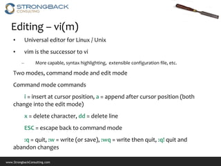 Editing – vi(m)
    •        Universal editor for Linux / Unix
    •        vim is the successor to vi
         –        More capable, syntax highlighting, extensible configuration file, etc.

    Two modes, command mode and edit mode
    Command mode commands
        i = insert at cursor position, a = append after cursor position (both
    change into the edit mode)
             x = delete character, dd = delete line
             ESC = escape back to command mode
       :q = quit, :w = write (or save), :wq = write then quit, :q! quit and
    abandon changes

www.StrongbackConsulting.com
 
