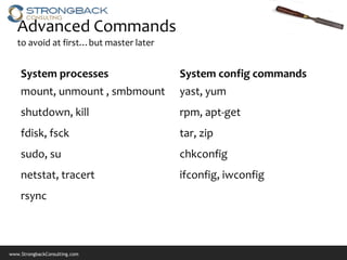 Advanced Commands
   to avoid at first…but master later


    System processes                    System config commands
    mount, unmount , smbmount           yast, yum
    shutdown, kill                      rpm, apt-get
    fdisk, fsck                         tar, zip
    sudo, su                            chkconfig
    netstat, tracert                    ifconfig, iwconfig
    rsync



www.StrongbackConsulting.com
 