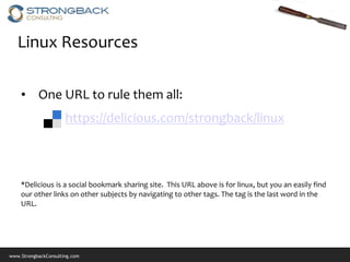 Linux Resources

    • One URL to rule them all:
                      https://delicious.com/strongback/linux



    *Delicious is a social bookmark sharing site. This URL above is for linux, but you an easily find
    our other links on other subjects by navigating to other tags. The tag is the last word in the
    URL.




www.StrongbackConsulting.com
 
