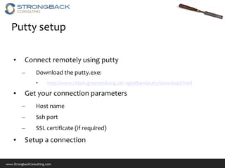 Putty setup

    •      Connect remotely using putty
         –        Download the putty.exe:
                  •      http://www.chiark.greenend.org.uk/~sgtatham/putty/download.html

    •      Get your connection parameters
         –        Host name
         –        Ssh port
         –        SSL certificate (if required)
    •      Setup a connection


www.StrongbackConsulting.com
 