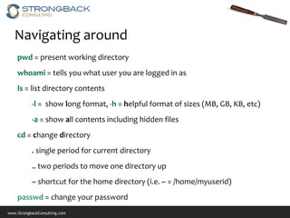 Navigating around
    pwd = present working directory
    whoami = tells you what user you are logged in as
    ls = list directory contents
           -l = show long format, -h = helpful format of sizes (MB, GB, KB, etc)
           -a = show all contents including hidden files
    cd = change directory
           . single period for current directory
           .. two periods to move one directory up
           ~ shortcut for the home directory (i.e. ~ = /home/myuserid)
    passwd = change your password
www.StrongbackConsulting.com
 