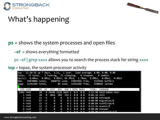 What’s happening

   ps = shows the system processes and open files
        –ef = shows everything formatted
        ps –ef | grep xxxx allows you to search the process stack for string xxxx
   top = topaz, the system processor activity




www.StrongbackConsulting.com
 