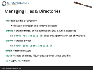 Managing Files & Directories
    rm = remove file or directory
           -r = recourse through and remove directory
    chmod = change mode, or file permissions (read, write, execute)
           ex: chmod 755 install.sh, gives this a permission set of rwxr-xr-x
    chown = change owner
           ex: chown jdoe:users install.sh
    mkdir = make directory
    touch = create an empty file, or update timestamps on a file
    cp = copy , mv = move

www.StrongbackConsulting.com
 