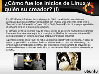 ¿Cómo fue los inicios de Linux y quién su creador? (I) En 1983 Richard Stallman fundó el proyecto GNU, con el fin de crear sistemas operativos parecidos a UNIX y compatibles con POSIX. Dos años más tarde creó la "Fundación del Software Libre" y escribió la GNU General Public License para posibilitar el software libre en el sistema de copyright.  El software GNU se extendía muy de prisa y dentro de poco una multitud de programas fueron escritos, de manera que ya a principios de 1990 había bastantes software GNU como para hacer un sistema operativo propio, pero faltaba el Kernel. A principios de los años 1990, no había un sistema operativo libre completo. A pesar de que el proyecto GNU era desarrollado constantemente, no disponía sin embargo de ningún buen Kernel basado en UNIX, por el contrario era un número de proyectos de software libres que podían ser traducidos en las variantes UNIX mediante el compilador de GNU.  