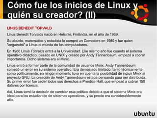 Cómo fue los inicios de Linux y quién su creador? (II) LINUS BENEDIT TORVALD Linus Benedit Torvalds nació en Helsinki, Finlándia, en el año de 1969. Su abuelo, matemático y estadista le compró un Comodore en 1980 y fue quien "enganchó" a Linus al mundo de los computadores.  En 1988 Linus Torvalds entrá a la Universidad. Ese mismo año fue cuando el sistema operativo didáctico, basado en UNIX y creado por Andy Tannenbaum, empezó a cobrar importáncia. Dicho sistema era el Minix.  Linus entró a formar parte de la comunidad de usuarios Minix. Andy Tannenbaum cometió un error en su sistema operativo. Era demasiado limitado, tanto técnicamente como politícamente, en ningún momento tuvo en cuenta la posibilidad de incluir Minix al proyecto GNU. La creación de Andy Tannenbaum estaba pensando para ser distribuida. Su primer error fue ceder todos sus derechos a Prentice Hall, que empezó a cobrar 150 dólares por licencia.  Así, Linus tomó la decisión de cambiar esta política debido a que el sistema Minix era ideal para los estudiantes de sistemas operativos, y su precio era considerablemente alto.  