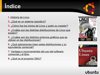 Índice 2.   ¿Qué es un sistema operativo? 3.  ¿Cómo fue los inicios de Linux y quién su creador? 4.  ¿Cuáles son las distintas distribuciones de Linux que existen? 5.  ¿Cuáles son los distintos entornos gráficos que se utilizan en las distribuciones? 6.  ¿Qué aplicaciones traen estas distribuciones y su equivalente comercial? 7.  Ventajas e inconvenientes del uso del software comercial y el libre. 8.  ¿Qué es el proyecto GNU?   1.   Historia de Linux 