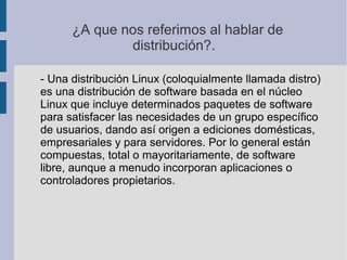 ¿A que nos referimos al hablar de
distribución?.
- Una distribución Linux (coloquialmente llamada distro)
es una distribución de software basada en el núcleo
Linux que incluye determinados paquetes de software
para satisfacer las necesidades de un grupo específico
de usuarios, dando así origen a ediciones domésticas,
empresariales y para servidores. Por lo general están
compuestas, total o mayoritariamente, de software
libre, aunque a menudo incorporan aplicaciones o
controladores propietarios.
 