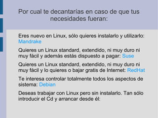Por cual te decantarías en caso de que tus
necesidades fueran:
Eres nuevo en Linux, sólo quieres instalarlo y utilizarlo:
Mandrake
Quieres un Linux standard, extendido, ni muy duro ni
muy fácil y además estás dispuesto a pagar: Suse
Quieres un Linux standard, extendido, ni muy duro ni
muy fácil y lo quieres o bajar gratis de Internet: RedHat
Te interesa controlar totalmente todos los aspectos de
sistema: Debian
Deseas trabajar con Linux pero sin instalarlo. Tan sólo
introducir el Cd y arrancar desde él:
 