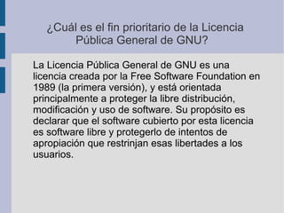 ¿Cuál es el fin prioritario de la Licencia
Pública General de GNU?
La Licencia Pública General de GNU es una
licencia creada por la Free Software Foundation en
1989 (la primera versión), y está orientada
principalmente a proteger la libre distribución,
modificación y uso de software. Su propósito es
declarar que el software cubierto por esta licencia
es software libre y protegerlo de intentos de
apropiación que restrinjan esas libertades a los
usuarios.
 
