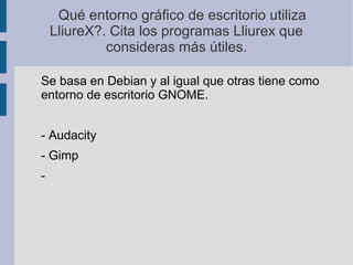 Qué entorno gráfico de escritorio utiliza
LliureX?. Cita los programas Lliurex que
consideras más útiles.
Se basa en Debian y al igual que otras tiene como
entorno de escritorio GNOME.
- Audacity
- Gimp
-
 