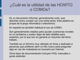 ¿Cuál es la utilidad de las HOWTO
o COMOs?
Es un documento informal, generalmente corto, que
describe cómo cumplir con una cierta tarea. Esta palabra es
propia de la jerga informática o electrónica.
En español es también habitual el uso de CÓMO.
Son generalmente creados para ayudar a personas noveles
en un problema y suelen dejar de lado detalles para
expertos, por lo que son en general un resumen del tema
tratado.
También es un término muy utilizado en foros y dedicado a
personas que prefieren abrir un hilo nuevo para preguntar
algo en vez de molestarse en buscarlo por internet.
Otros tipos de documentación incluyen FAQ, manuales o
guías estándar.
 
