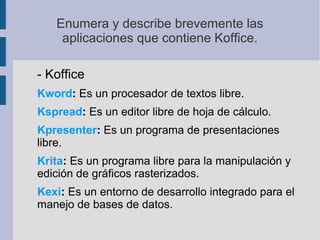 Enumera y describe brevemente las
aplicaciones que contiene Koffice.
- Koffice
Kword: Es un procesador de textos libre.
Kspread: Es un editor libre de hoja de cálculo.
Kpresenter: Es un programa de presentaciones
libre.
Krita: Es un programa libre para la manipulación y
edición de gráficos rasterizados.
Kexi: Es un entorno de desarrollo integrado para el
manejo de bases de datos.
 